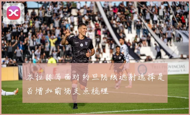 本拉赫马面对约旦防线远射选择是否增加前场支点梳理