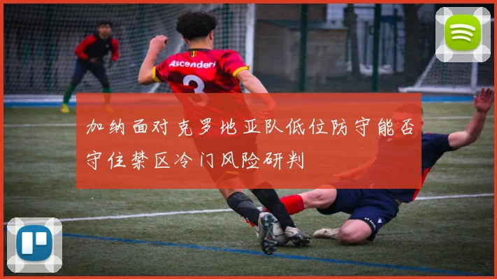 加纳面对克罗地亚队低位防守能否守住禁区冷门风险研判