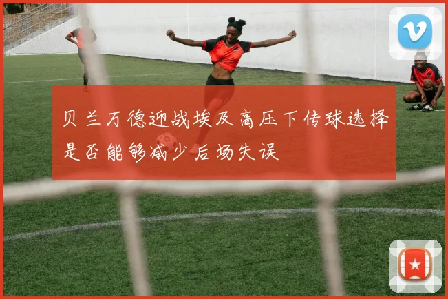 贝兰万德迎战埃及高压下传球选择是否能够减少后场失误