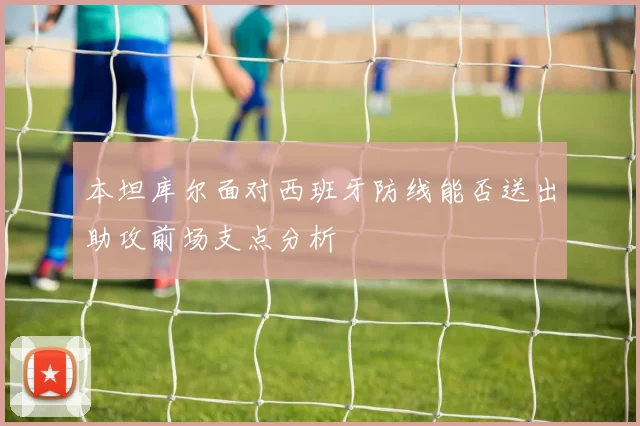 本坦库尔面对西班牙防线能否送出助攻前场支点分析