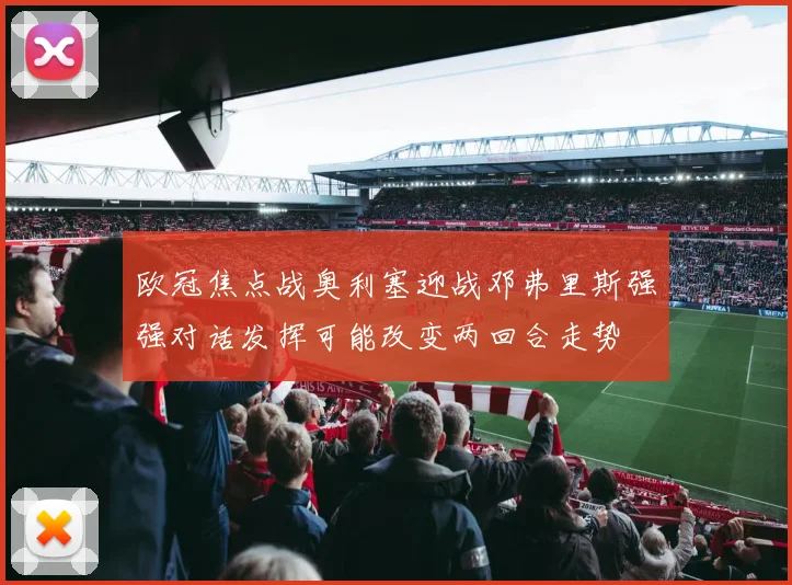 欧冠焦点战奥利塞迎战邓弗里斯强强对话发挥可能改变两回合走势