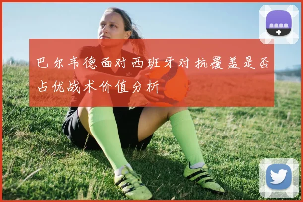 巴尔韦德面对西班牙对抗覆盖是否占优战术价值分析