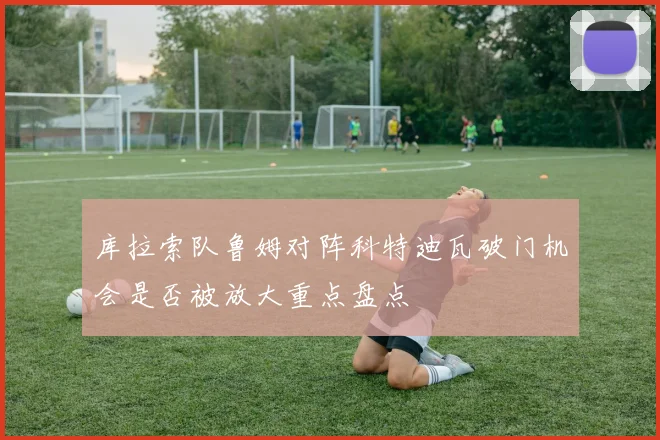 库拉索队鲁姆对阵科特迪瓦破门机会是否被放大重点盘点