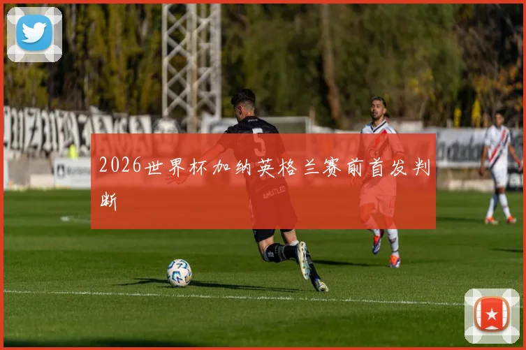 2026世界杯加纳英格兰赛前首发判断