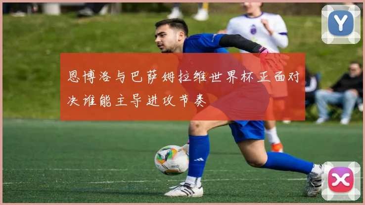 恩博洛与巴萨姆拉维世界杯正面对决谁能主导进攻节奏