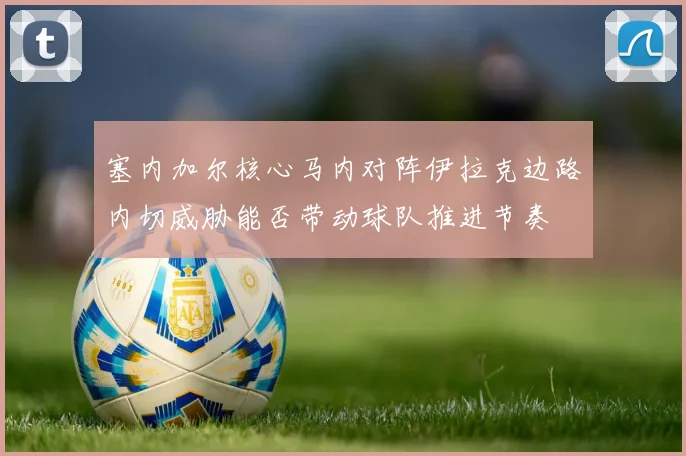 塞内加尔核心马内对阵伊拉克边路内切威胁能否带动球队推进节奏