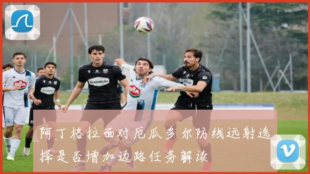 阿丁格拉面对厄瓜多尔防线远射选择是否增加边路任务解读