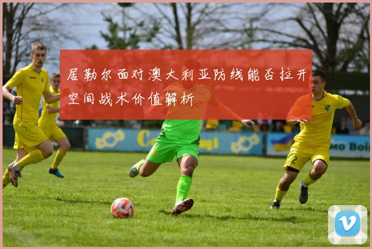 居勒尔面对澳大利亚防线能否拉开空间战术价值解析