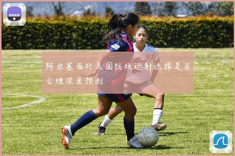阿尔塞面对美国防线远射选择是否合理深度预测