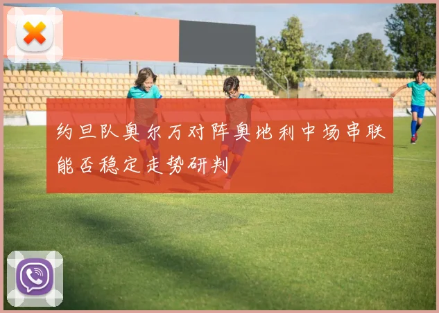 约旦队奥尔万对阵奥地利中场串联能否稳定走势研判