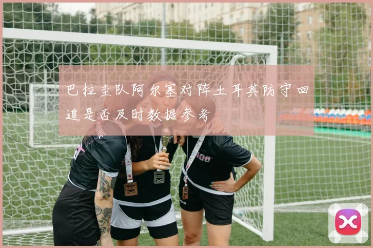 巴拉圭队阿尔塞对阵土耳其防守回追是否及时数据参考