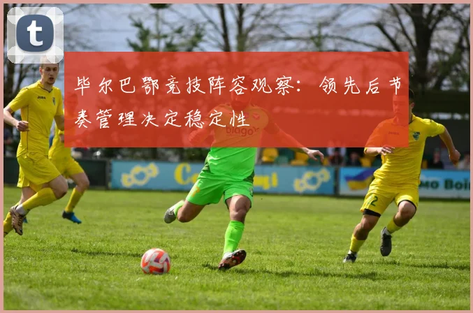 毕尔巴鄂竞技阵容观察:领先后节奏管理决定稳定性