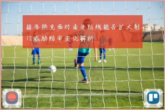 赫洛热克面对南非防线能否扩大射门威胁赔率变化解析