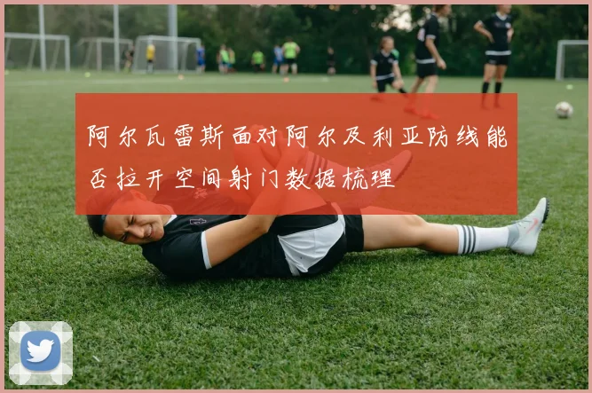 阿尔瓦雷斯面对阿尔及利亚防线能否拉开空间射门数据梳理