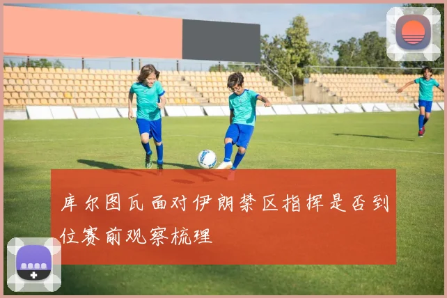 库尔图瓦面对伊朗禁区指挥是否到位赛前观察梳理