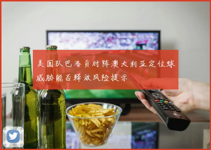 美国队巴洛贡对阵澳大利亚定位球威胁能否释放风险提示