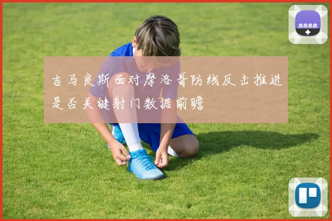 吉马良斯面对摩洛哥防线反击推进是否关键射门数据前瞻
